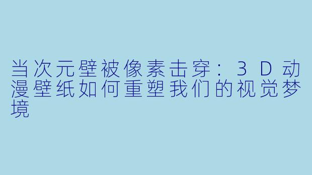 当次元壁被像素击穿:3D动漫壁纸如何重塑我们的视觉梦境