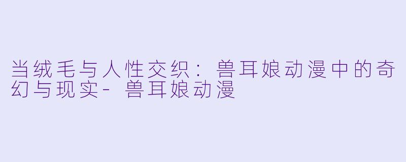 当绒毛与人性交织：兽耳娘动漫中的奇幻与现实-兽耳娘动漫