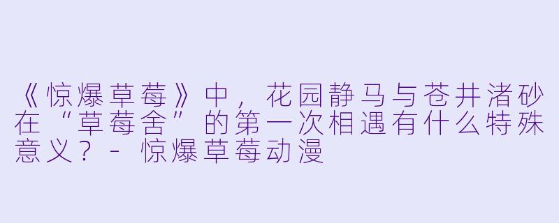 《惊爆草莓》中,花园静马与苍井渚砂在“草莓舍”的第一次相遇有什么特殊意义?-惊爆草莓动漫