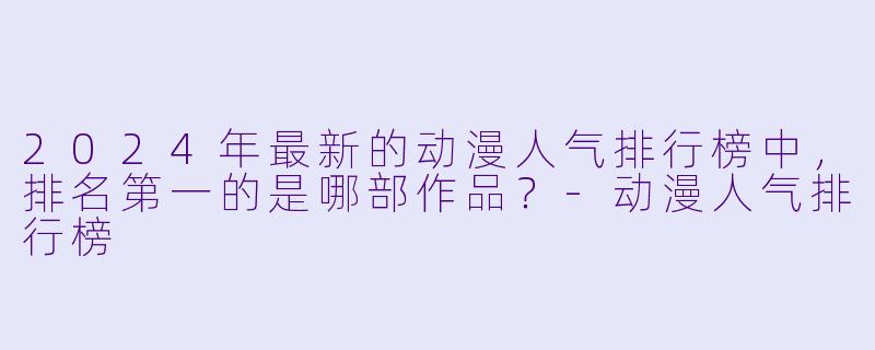 2024年最新的动漫人气排行榜中，排名第一的是哪部作品？-动漫人气排行榜