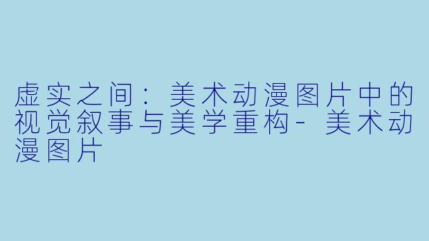 虚实之间:美术动漫图片中的视觉叙事与美学重构-美术动漫图片