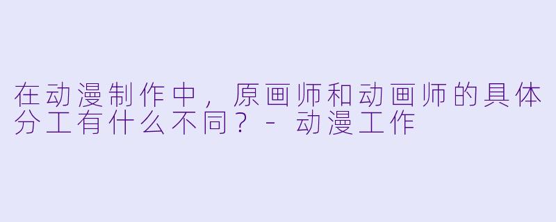 在动漫制作中,原画师和动画师的具体分工有什么不同?-动漫工作