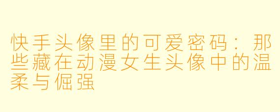 快手头像里的可爱密码：那些藏在动漫女生头像中的温柔与倔强