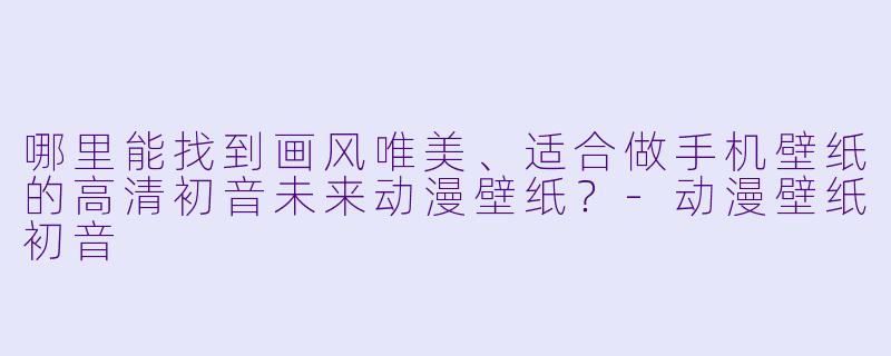 哪里能找到画风唯美、适合做手机壁纸的高清初音未来动漫壁纸?-动漫壁纸初音