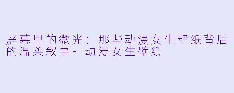 屏幕里的微光：那些动漫女生壁纸背后的温柔叙事-动漫女生壁纸