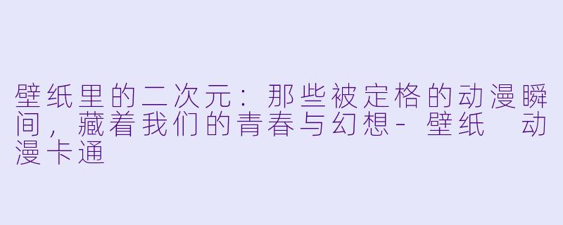 壁纸里的二次元：那些被定格的动漫瞬间，藏着我们的青春与幻想-壁纸 动漫卡通