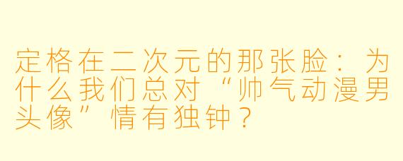 定格在二次元的那张脸:为什么我们总对“帅气动漫男头像”情有独钟?