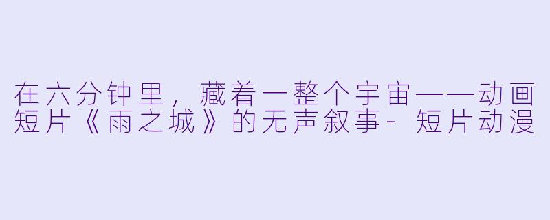 在六分钟里，藏着一整个宇宙——动画短片《雨之城》的无声叙事-短片动漫