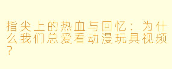 指尖上的热血与回忆：为什么我们总爱看动漫玩具视频？