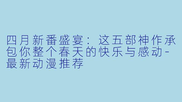 四月新番盛宴:这五部神作承包你整个春天的快乐与感动-最新动漫推荐