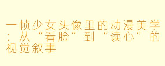 一帧少女头像里的动漫美学：从“看脸”到“读心”的视觉叙事