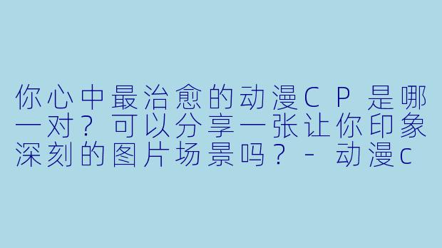 你心中最治愈的动漫CP是哪一对？可以分享一张让你印象深刻的图片场景吗？-动漫cp图片