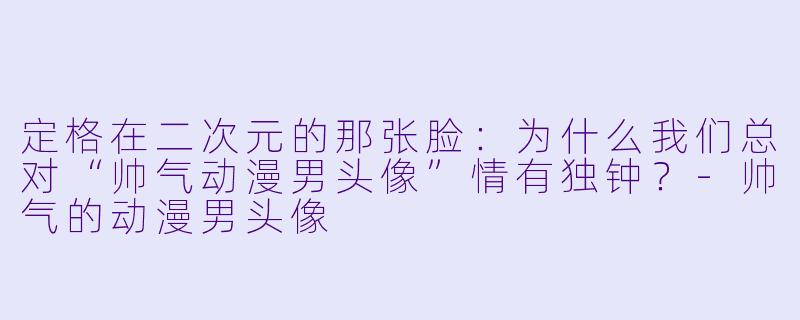 定格在二次元的那张脸:为什么我们总对“帅气动漫男头像”情有独钟?-帅气的动漫男头像