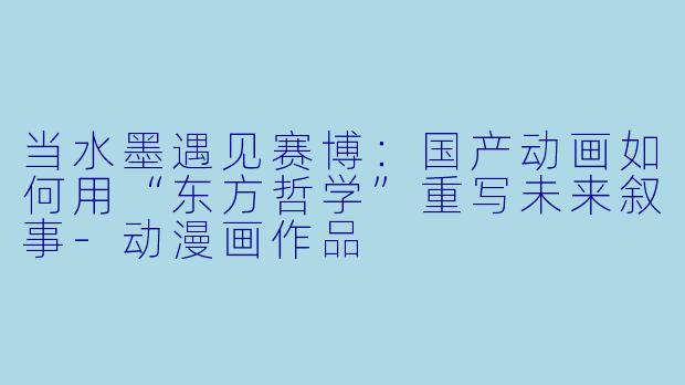当水墨遇见赛博：国产动画如何用“东方哲学”重写未来叙事-动漫画作品