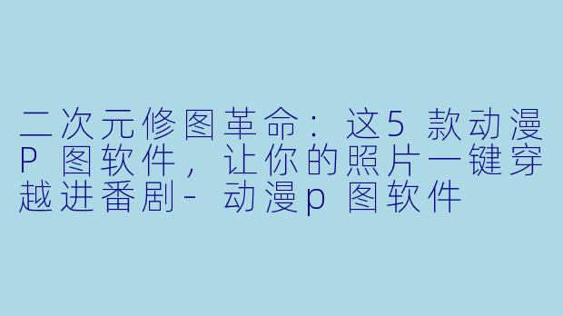 二次元修图革命：这5款动漫P图软件，让你的照片一键穿越进番剧-动漫p图软件
