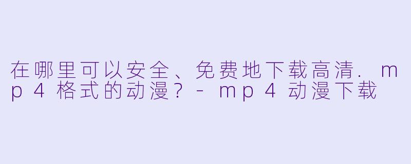 在哪里可以安全、免费地下载高清.mp4格式的动漫？-mp4动漫下载