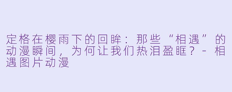 定格在樱雨下的回眸:那些“相遇”的动漫瞬间,为何让我们热泪盈眶?-相遇图片动漫