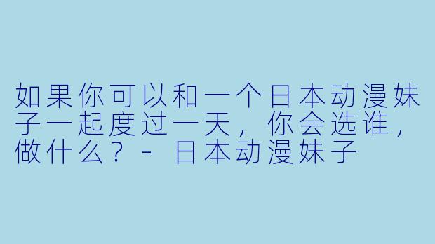 如果你可以和一个日本动漫妹子一起度过一天，你会选谁，做什么？-日本动漫妹子