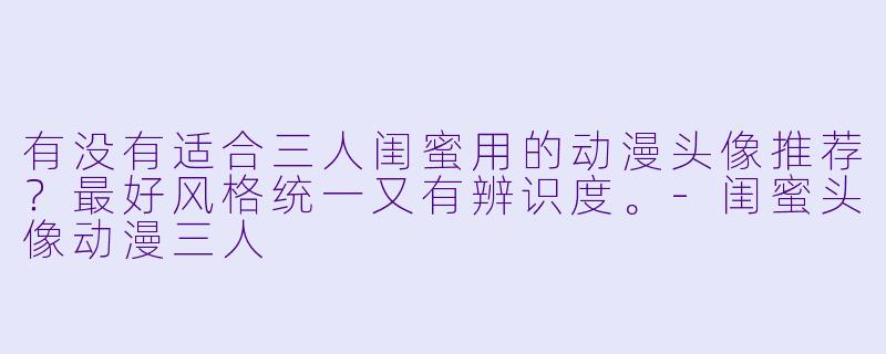 有没有适合三人闺蜜用的动漫头像推荐?最好风格统一又有辨识度。-闺蜜头像动漫三人