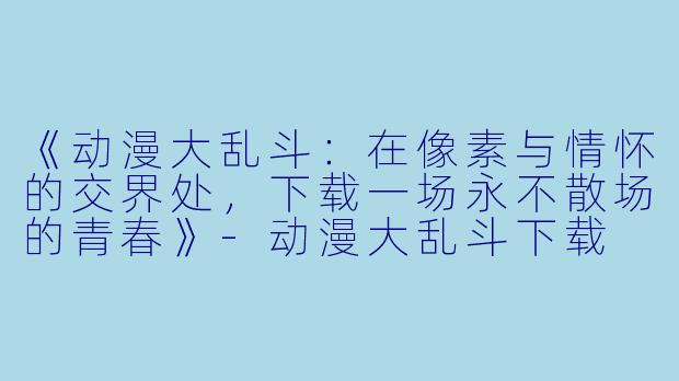 《动漫大乱斗：在像素与情怀的交界处，下载一场永不散场的青春》-动漫大乱斗下载