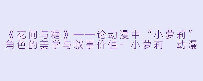 《花间与糖》——论动漫中“小萝莉”角色的美学与叙事价值-小萝莉 动漫
