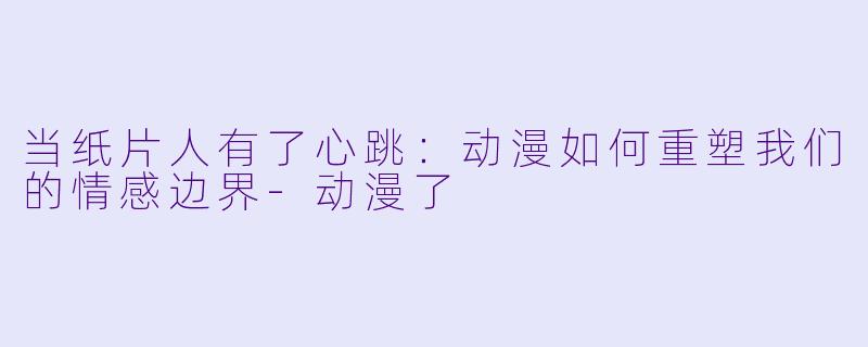 当纸片人有了心跳:动漫如何重塑我们的情感边界-动漫了