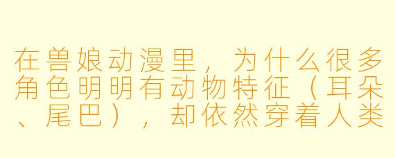 在兽娘动漫里,为什么很多角色明明有动物特征(耳朵、尾巴),却依然穿着人类的衣服、说着人类的语言,甚至上学上班?这样设定不会让“兽”的部分显得多余吗?