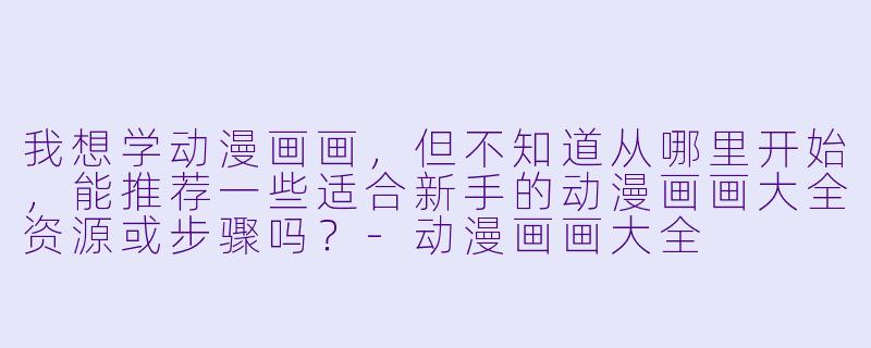 我想学动漫画画，但不知道从哪里开始，能推荐一些适合新手的动漫画画大全资源或步骤吗？-动漫画画大全
