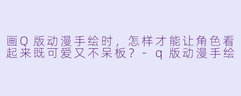 画Q版动漫手绘时，怎样才能让角色看起来既可爱又不呆板？