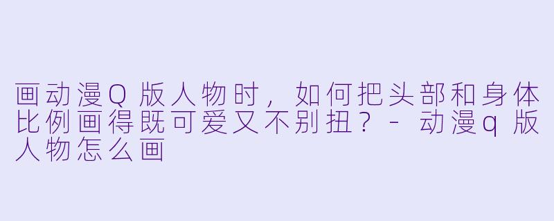画动漫Q版人物时，如何把头部和身体比例画得既可爱又不别扭？-动漫q版人物怎么画