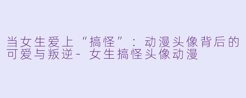 当女生爱上“搞怪”:动漫头像背后的可爱与叛逆-女生搞怪头像动漫