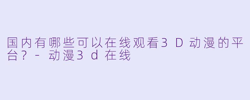 国内有哪些可以在线观看3D动漫的平台?-动漫3d在线