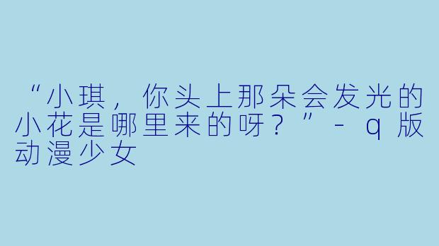 “小琪，你头上那朵会发光的小花是哪里来的呀？”-q版动漫少女