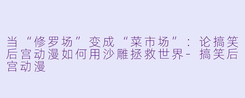 当“修罗场”变成“菜市场”:论搞笑后宫动漫如何用沙雕拯救世界-搞笑后宫动漫