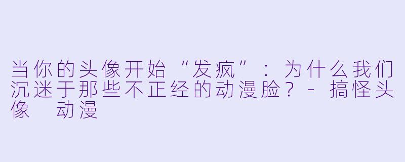 当你的头像开始“发疯”:为什么我们沉迷于那些不正经的动漫脸?-搞怪头像 动漫