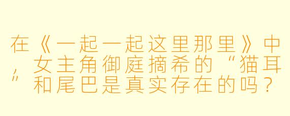 在《一起一起这里那里》中,女主角御庭摘希的“猫耳”和尾巴是真实存在的吗?她为什么会有这些特征?