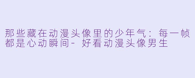 那些藏在动漫头像里的少年气:每一帧都是心动瞬间-好看动漫头像男生