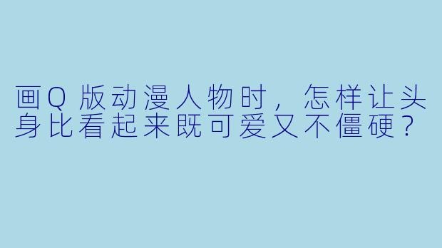 画Q版动漫人物时,怎样让头身比看起来既可爱又不僵硬?