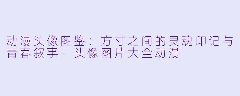 动漫头像图鉴:方寸之间的灵魂印记与青春叙事-头像图片大全动漫