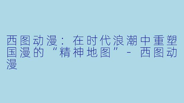 西图动漫：在时代浪潮中重塑国漫的“精神地图”-西图动漫