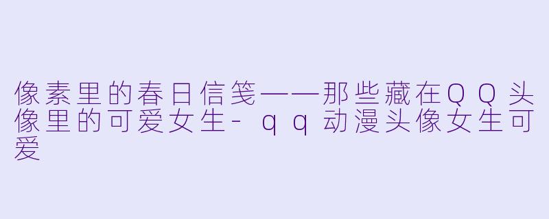 像素里的春日信笺——那些藏在QQ头像里的可爱女生-qq动漫头像女生可爱