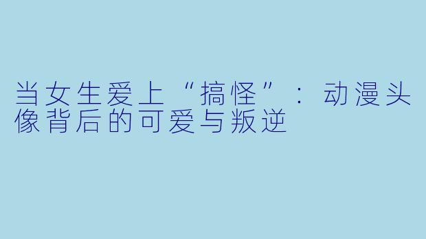 当女生爱上“搞怪”:动漫头像背后的可爱与叛逆