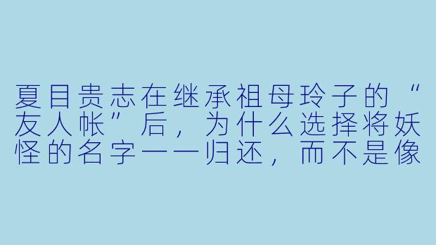 夏目贵志在继承祖母玲子的“友人帐”后,为什么选择将妖怪的名字一一归还,而不是像玲子那样用来驱使妖怪?-夏目友人帐动漫