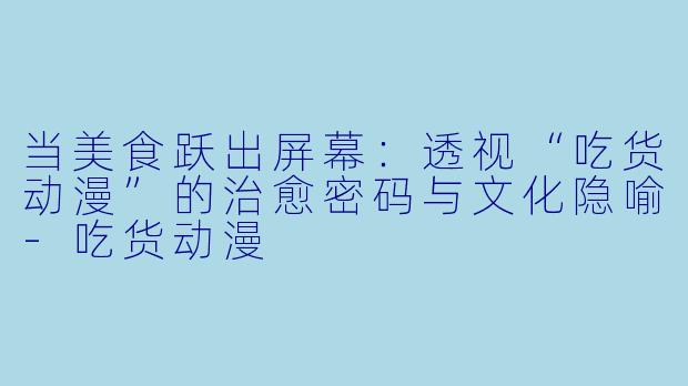 当美食跃出屏幕:透视“吃货动漫”的治愈密码与文化隐喻-吃货动漫