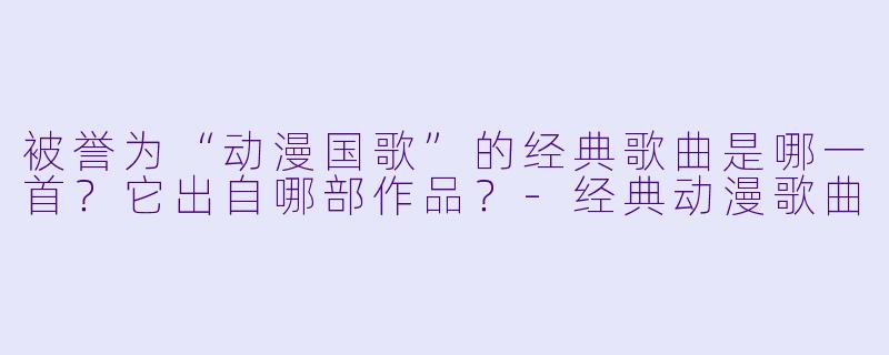 被誉为“动漫国歌”的经典歌曲是哪一首？它出自哪部作品？