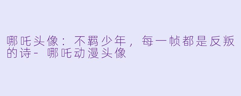 哪吒头像:不羁少年,每一帧都是反叛的诗-哪吒动漫头像