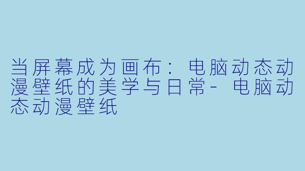 当屏幕成为画布：电脑动态动漫壁纸的美学与日常-电脑动态动漫壁纸
