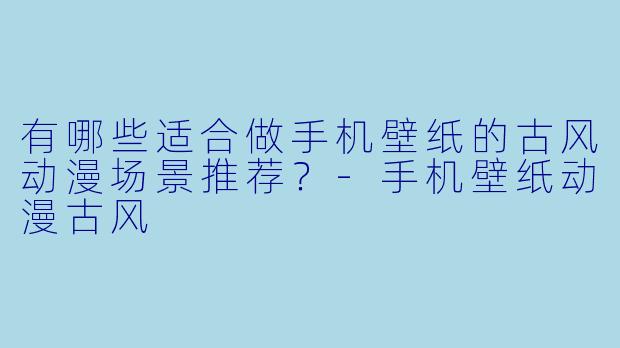 有哪些适合做手机壁纸的古风动漫场景推荐？-手机壁纸动漫古风