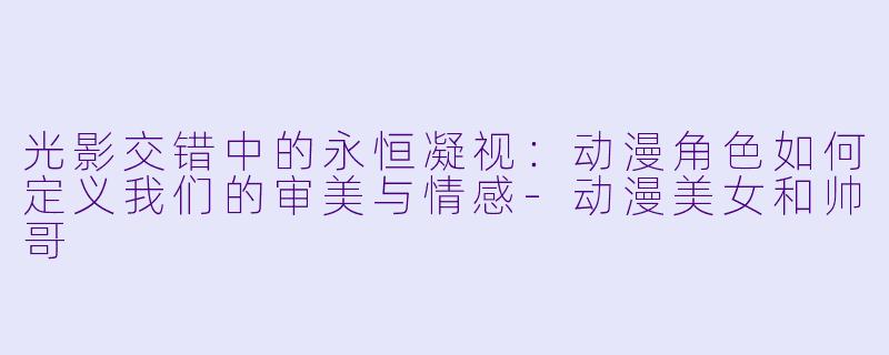 光影交错中的永恒凝视:动漫角色如何定义我们的审美与情感-动漫美女和帅哥