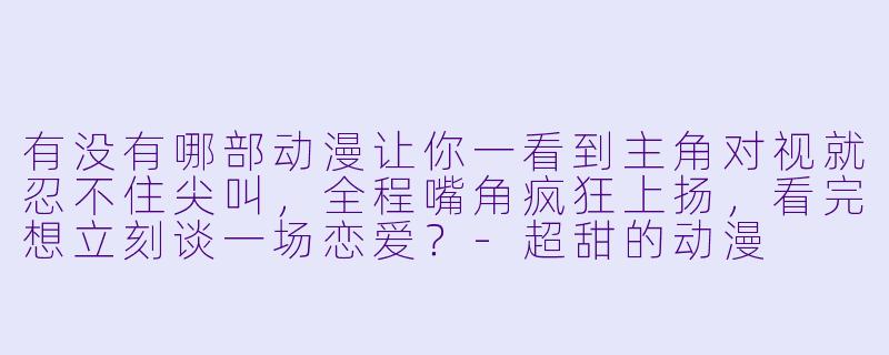 有没有哪部动漫让你一看到主角对视就忍不住尖叫，全程嘴角疯狂上扬，看完想立刻谈一场恋爱？-超甜的动漫